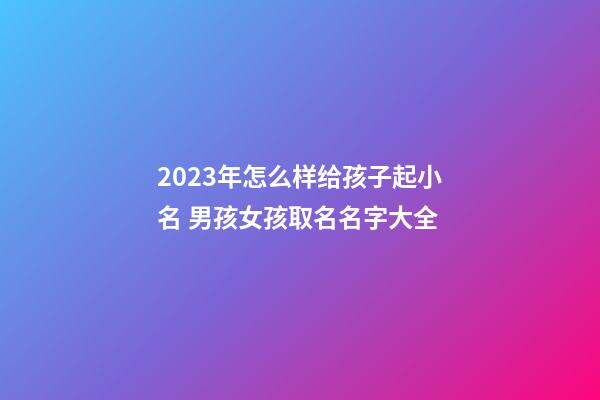 2023年怎么样给孩子起小名 男孩女孩取名名字大全